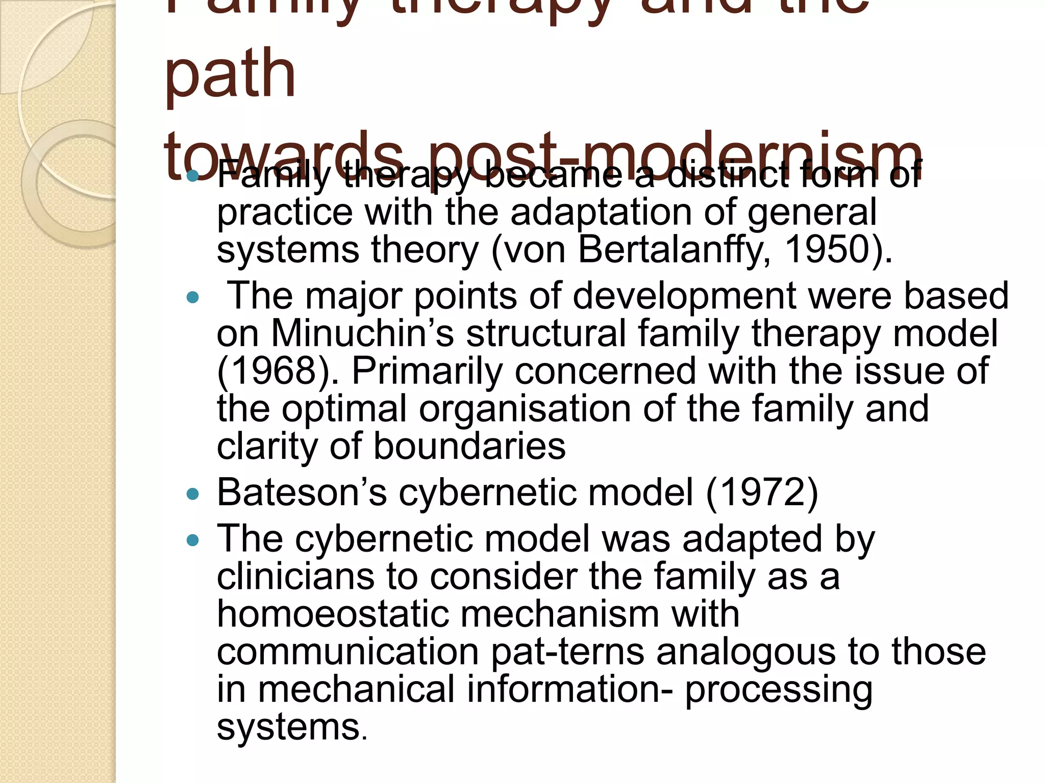 Family therapy and the
path
towards post-modernism Family therapy became a distinct form of
practice with the adaptation of general
systems theory (von Bertalanffy, 1950).
 The major points of development were based
on Minuchin‟s structural family therapy model
(1968). Primarily concerned with the issue of
the optimal organisation of the family and
clarity of boundaries
 Bateson‟s cybernetic model (1972)
 The cybernetic model was adapted by
clinicians to consider the family as a
homoeostatic mechanism with
communication pat-terns analogous to those
in mechanical information- processing
systems.
 