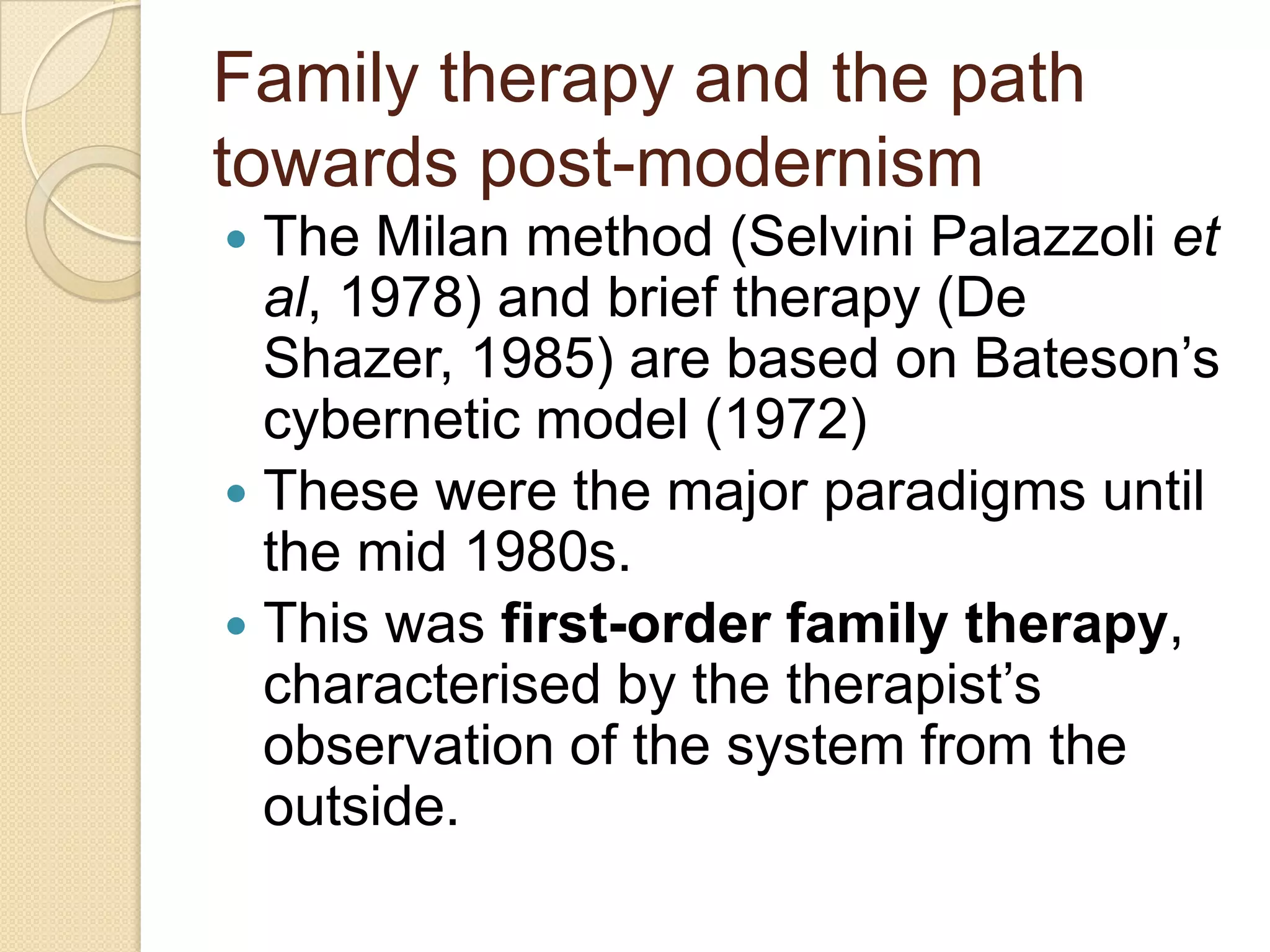 Family therapy and the path
towards post-modernism
 The Milan method (Selvini Palazzoli et
al, 1978) and brief therapy (De
Shazer, 1985) are based on Bateson‟s
cybernetic model (1972)
 These were the major paradigms until
the mid 1980s.
 This was first-order family therapy,
characterised by the therapist‟s
observation of the system from the
outside.
 