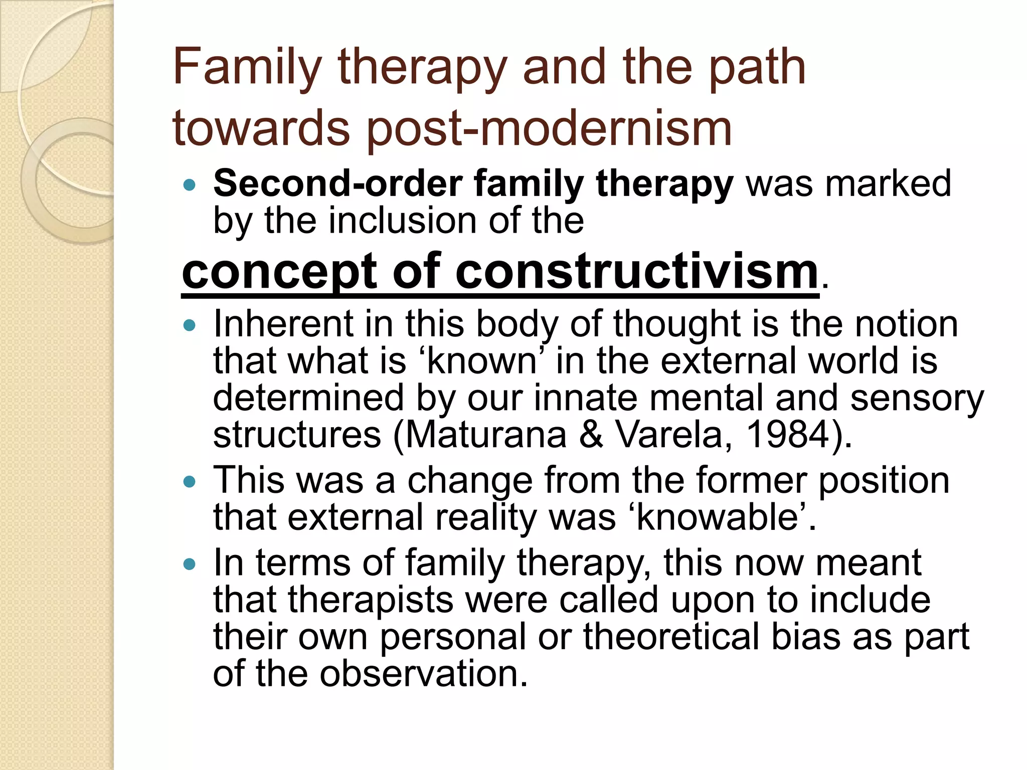 Family therapy and the path
towards post-modernism
 Second-order family therapy was marked
by the inclusion of the
concept of constructivism.
 Inherent in this body of thought is the notion
that what is „known‟ in the external world is
determined by our innate mental and sensory
structures (Maturana & Varela, 1984).
 This was a change from the former position
that external reality was „knowable‟.
 In terms of family therapy, this now meant
that therapists were called upon to include
their own personal or theoretical bias as part
of the observation.
 