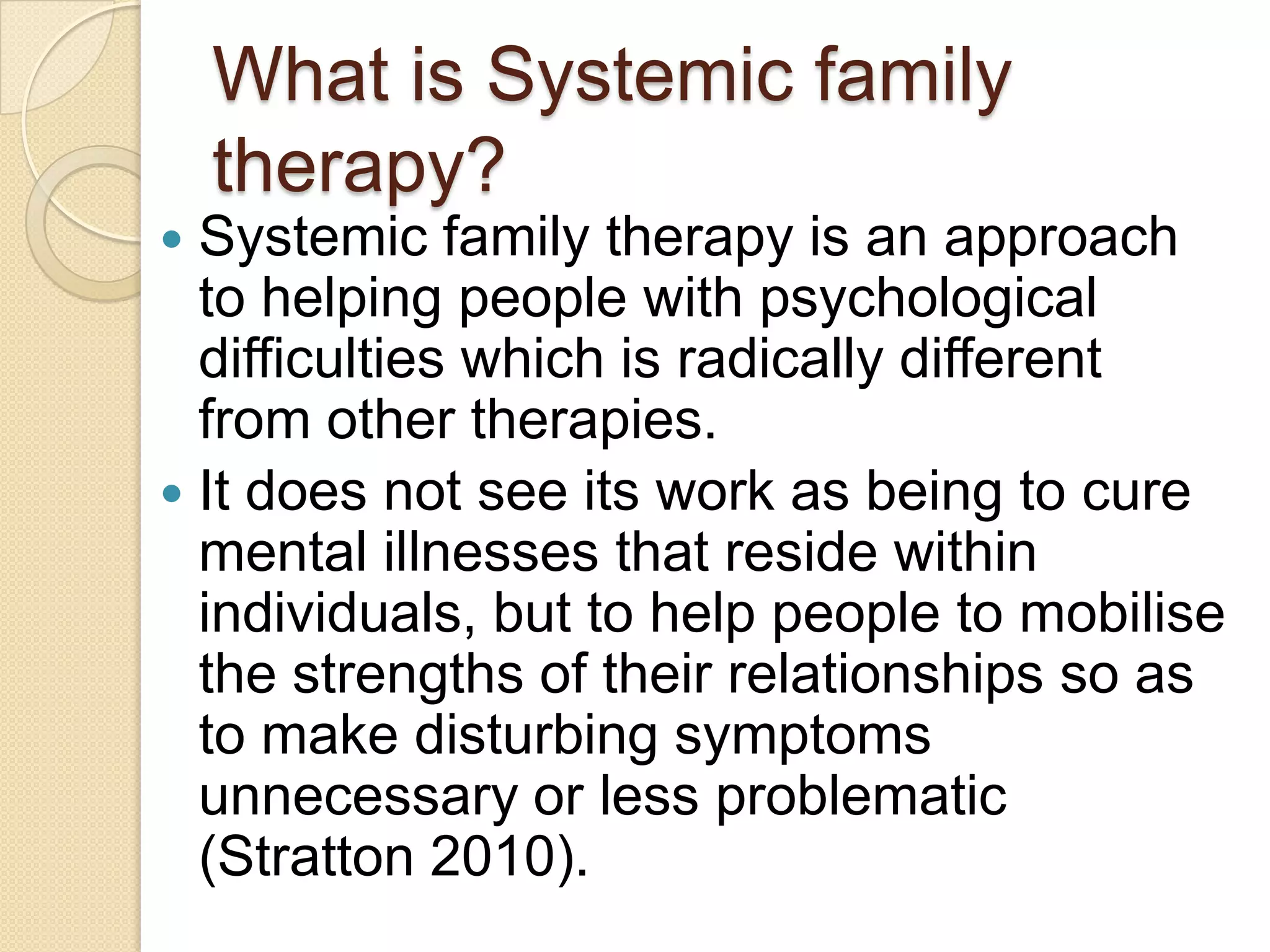 What is Systemic family
therapy?
 Systemic family therapy is an approach
to helping people with psychological
difficulties which is radically different
from other therapies.
 It does not see its work as being to cure
mental illnesses that reside within
individuals, but to help people to mobilise
the strengths of their relationships so as
to make disturbing symptoms
unnecessary or less problematic
(Stratton 2010).
 