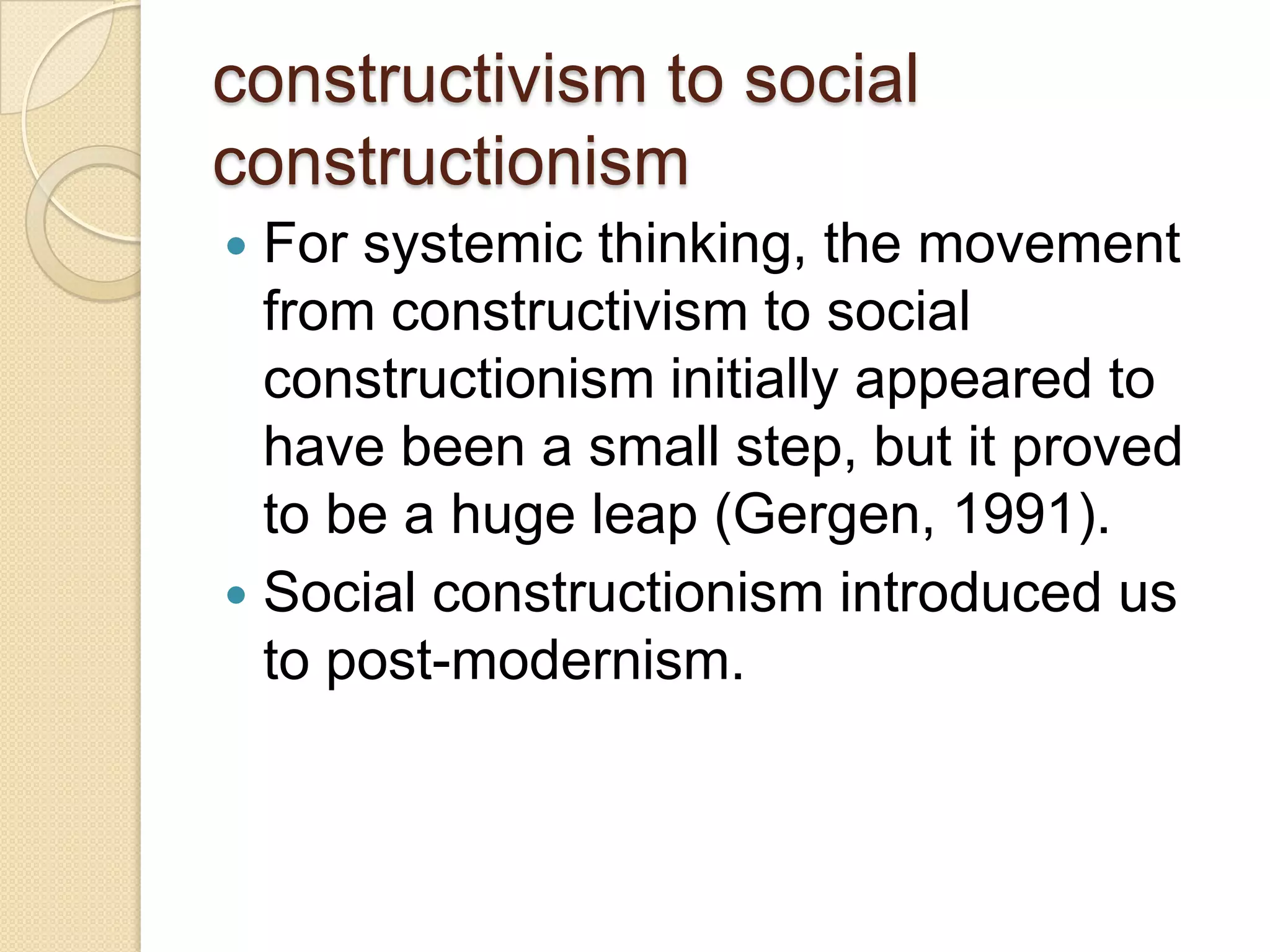 constructivism to social
constructionism
 For systemic thinking, the movement
from constructivism to social
constructionism initially appeared to
have been a small step, but it proved
to be a huge leap (Gergen, 1991).
 Social constructionism introduced us
to post-modernism.
 