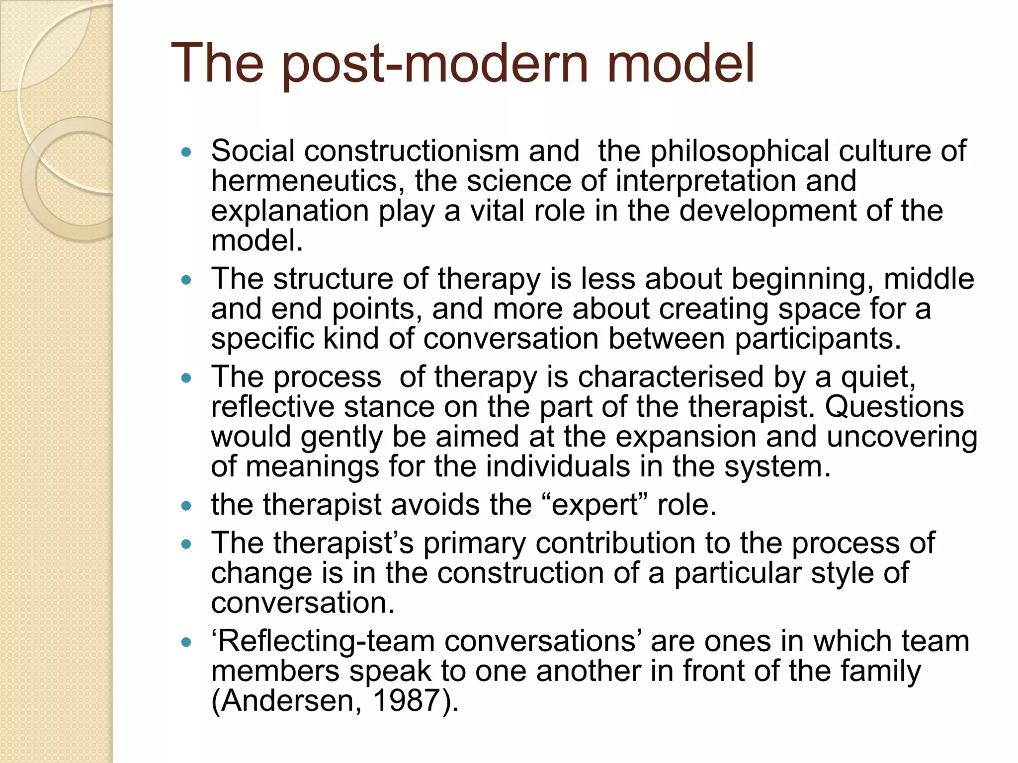 The post-modern model
 Social constructionism and the philosophical culture of
hermeneutics, the science of interpretation and
explanation play a vital role in the development of the
model.
 The structure of therapy is less about beginning, middle
and end points, and more about creating space for a
specific kind of conversation between participants.
 The process of therapy is characterised by a quiet,
reflective stance on the part of the therapist. Questions
would gently be aimed at the expansion and uncovering
of meanings for the individuals in the system.
 the therapist avoids the “expert” role.
 The therapist‟s primary contribution to the process of
change is in the construction of a particular style of
conversation.
 „Reflecting-team conversations‟ are ones in which team
members speak to one another in front of the family
(Andersen, 1987).
 