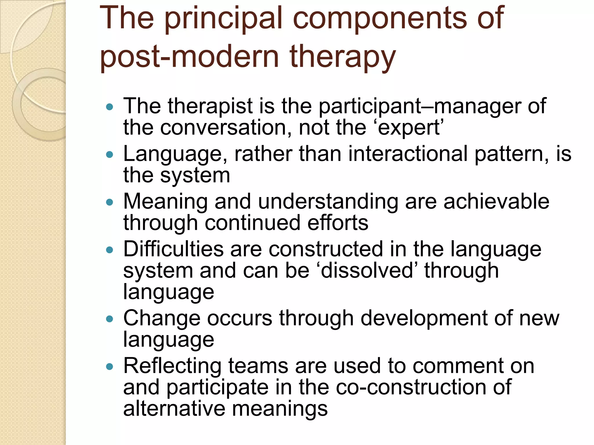 The principal components of
post-modern therapy
 The therapist is the participant–manager of
the conversation, not the „expert‟
 Language, rather than interactional pattern, is
the system
 Meaning and understanding are achievable
through continued efforts
 Difficulties are constructed in the language
system and can be „dissolved‟ through
language
 Change occurs through development of new
language
 Reflecting teams are used to comment on
and participate in the co-construction of
alternative meanings
 