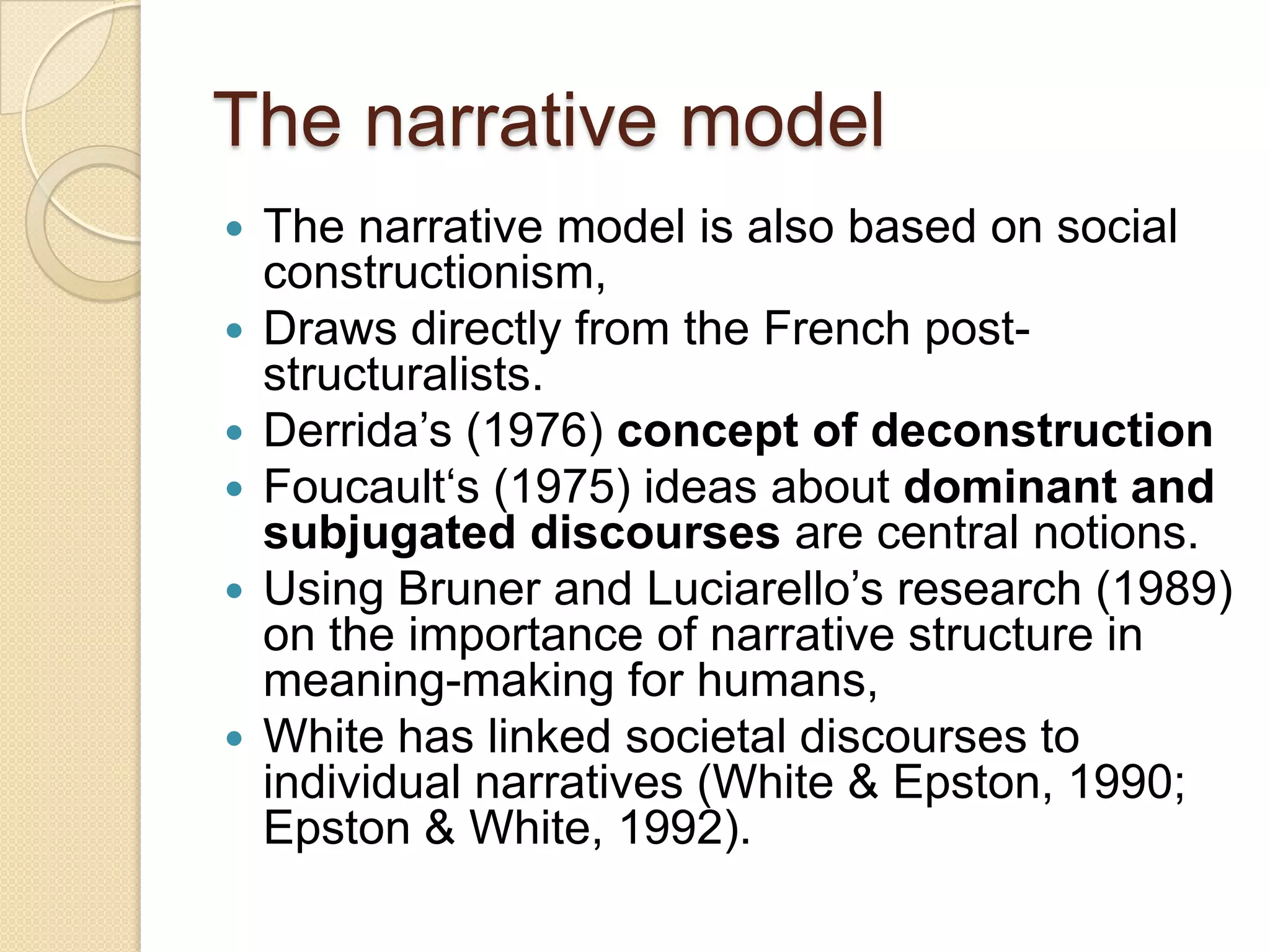 The narrative model
 The narrative model is also based on social
constructionism,
 Draws directly from the French post-
structuralists.
 Derrida‟s (1976) concept of deconstruction
 Foucault„s (1975) ideas about dominant and
subjugated discourses are central notions.
 Using Bruner and Luciarello‟s research (1989)
on the importance of narrative structure in
meaning-making for humans,
 White has linked societal discourses to
individual narratives (White & Epston, 1990;
Epston & White, 1992).
 