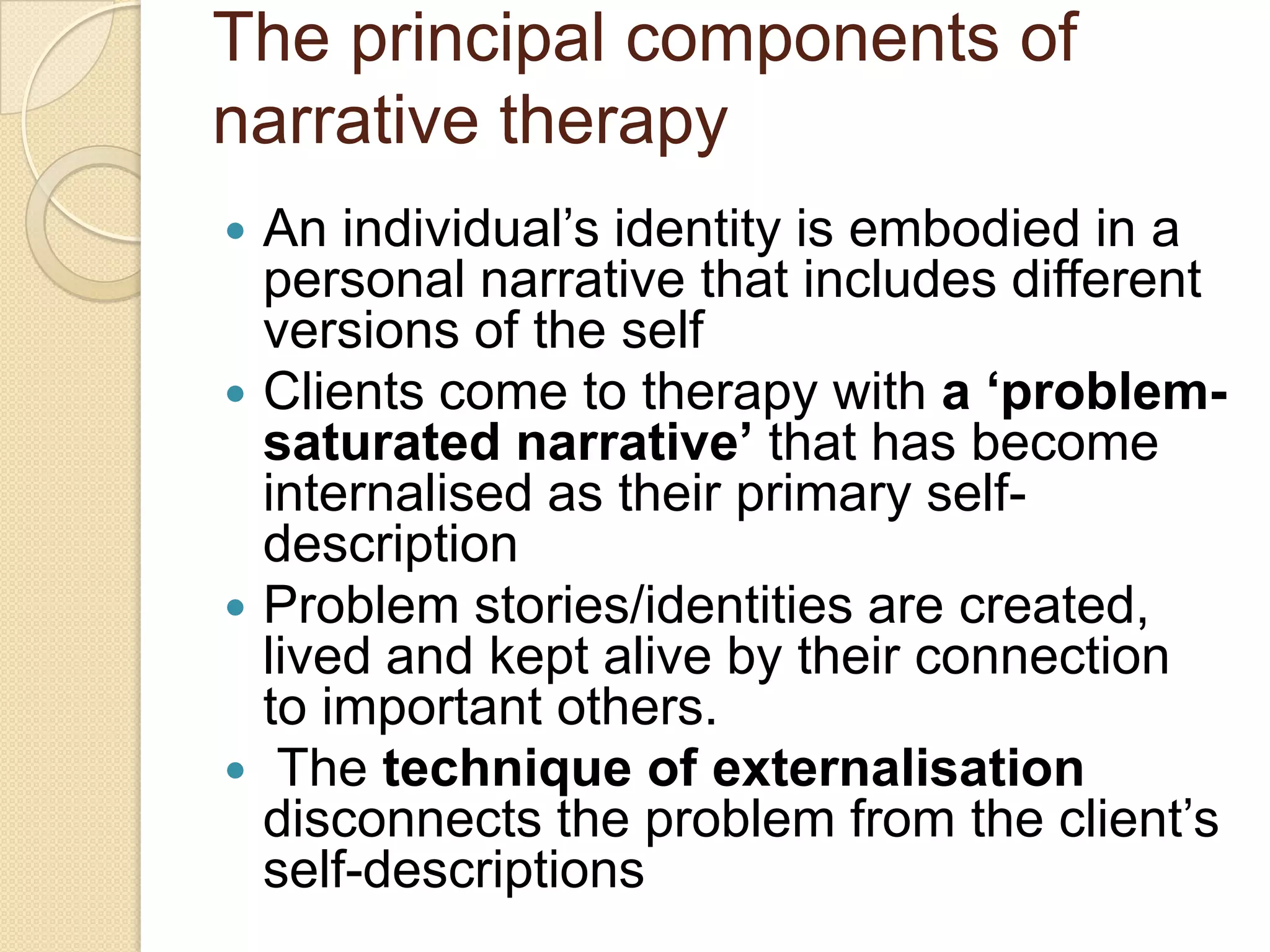 The principal components of
narrative therapy
 An individual‟s identity is embodied in a
personal narrative that includes different
versions of the self
 Clients come to therapy with a ‘problem-
saturated narrative’ that has become
internalised as their primary self-
description
 Problem stories/identities are created,
lived and kept alive by their connection
to important others.
 The technique of externalisation
disconnects the problem from the client‟s
self-descriptions
 