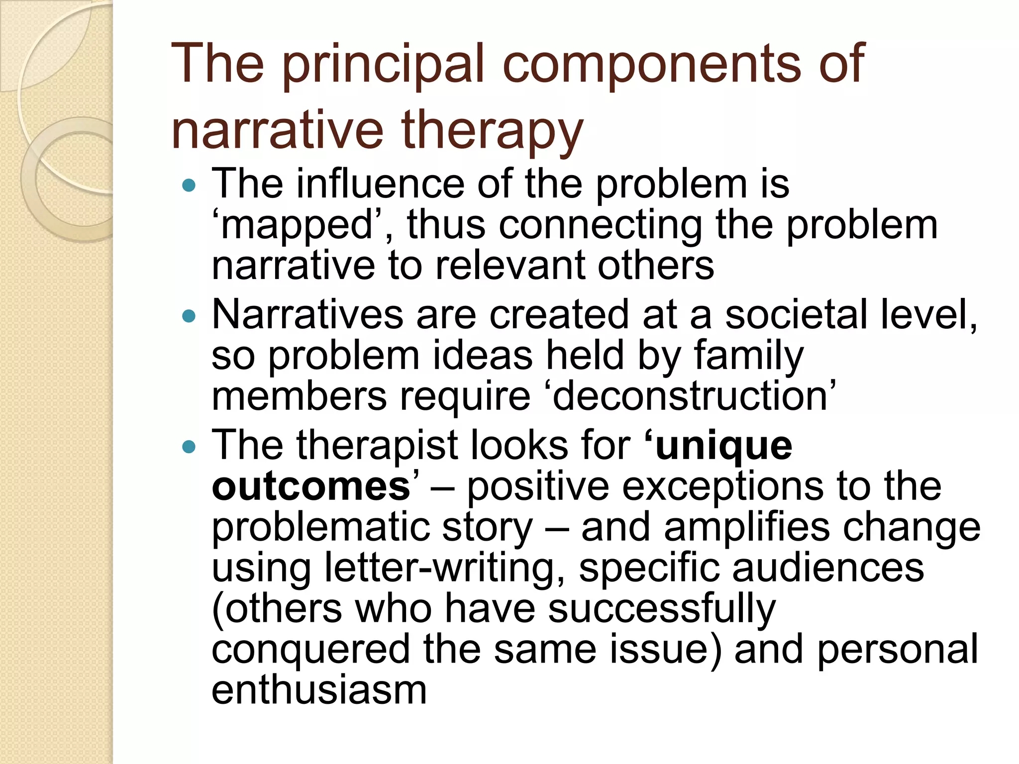 The principal components of
narrative therapy
 The influence of the problem is
„mapped‟, thus connecting the problem
narrative to relevant others
 Narratives are created at a societal level,
so problem ideas held by family
members require „deconstruction‟
 The therapist looks for ‘unique
outcomes‟ – positive exceptions to the
problematic story – and amplifies change
using letter-writing, specific audiences
(others who have successfully
conquered the same issue) and personal
enthusiasm
 