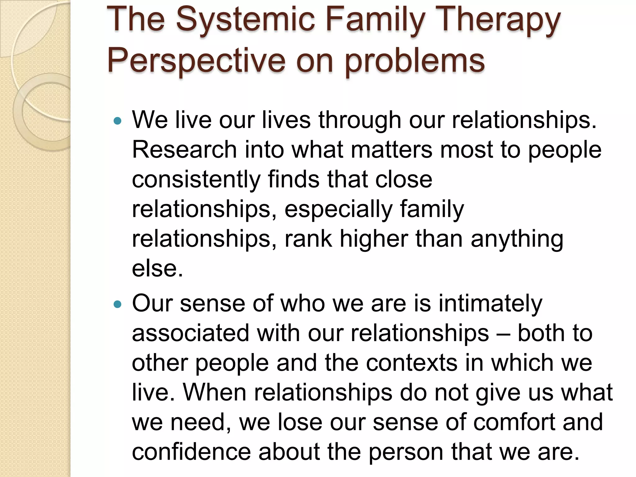 The Systemic Family Therapy
Perspective on problems
 We live our lives through our relationships.
Research into what matters most to people
consistently finds that close
relationships, especially family
relationships, rank higher than anything
else.
 Our sense of who we are is intimately
associated with our relationships – both to
other people and the contexts in which we
live. When relationships do not give us what
we need, we lose our sense of comfort and
confidence about the person that we are.
 