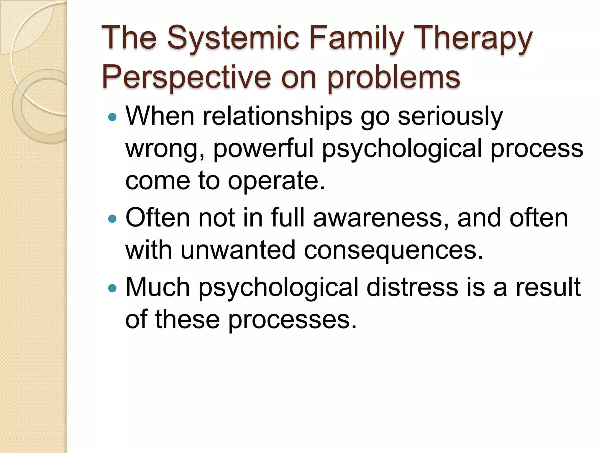 The Systemic Family Therapy
Perspective on problems
 When relationships go seriously
wrong, powerful psychological process
come to operate.
 Often not in full awareness, and often
with unwanted consequences.
 Much psychological distress is a result
of these processes.
 