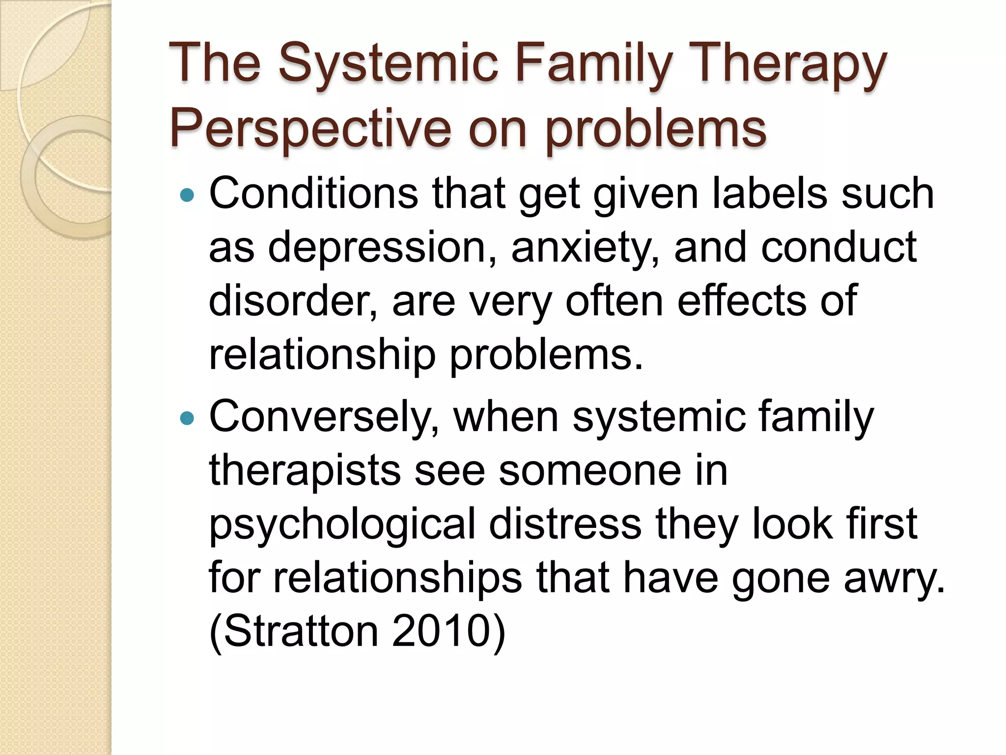 The Systemic Family Therapy
Perspective on problems
 Conditions that get given labels such
as depression, anxiety, and conduct
disorder, are very often effects of
relationship problems.
 Conversely, when systemic family
therapists see someone in
psychological distress they look first
for relationships that have gone awry.
(Stratton 2010)
 