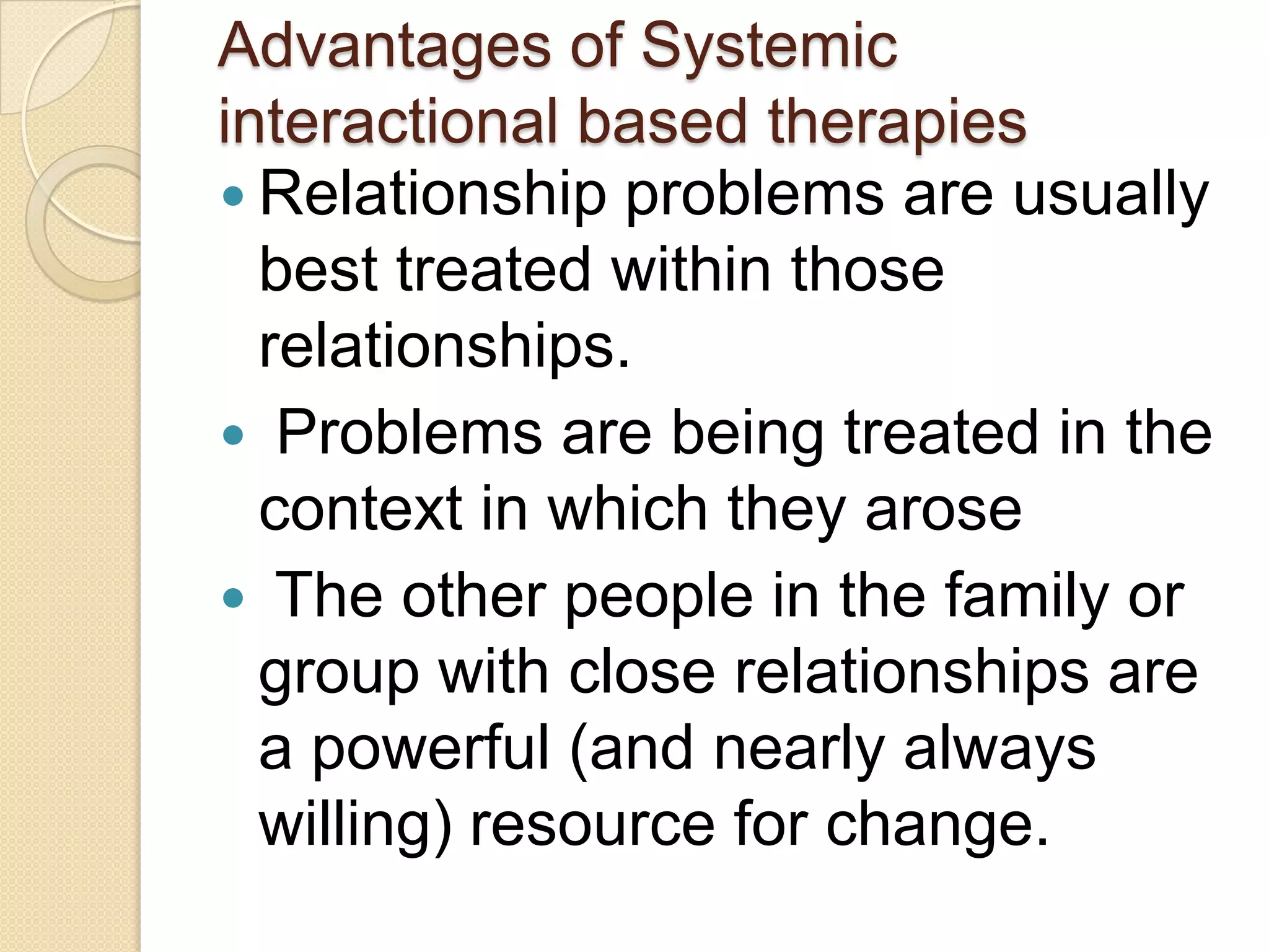 Advantages of Systemic
interactional based therapies
 Relationship problems are usually
best treated within those
relationships.
 Problems are being treated in the
context in which they arose
 The other people in the family or
group with close relationships are
a powerful (and nearly always
willing) resource for change.
 