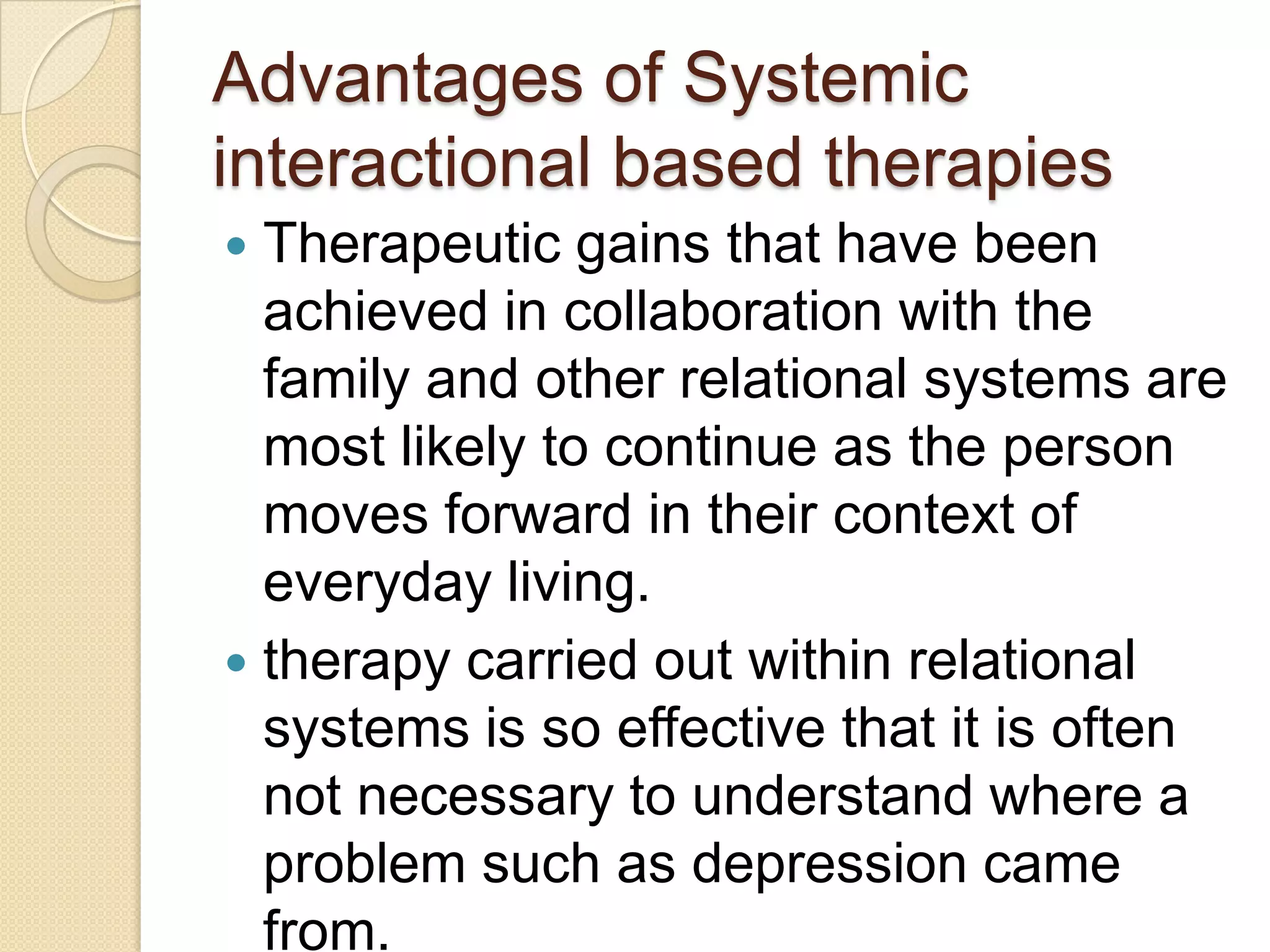 Advantages of Systemic
interactional based therapies
 Therapeutic gains that have been
achieved in collaboration with the
family and other relational systems are
most likely to continue as the person
moves forward in their context of
everyday living.
 therapy carried out within relational
systems is so effective that it is often
not necessary to understand where a
problem such as depression came
from.
 