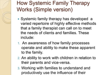 How Systemic Family Therapy
Works (Simple version)
 Systemic family therapy has developed a
varied repertoire of highly effective methods
that a family therapist can call on to meet
the needs of clients and families. These
include:
1. An awareness of how family processes
operate and ability to make these apparent
to the family.
2. An ability to work with children in relation to
their parents and vice-versa.
3. Working with families to understand and
productively use the influence of their
 