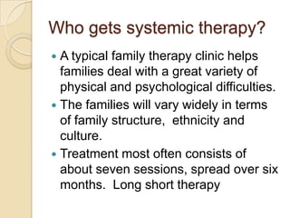 Who gets systemic therapy?
 A typical family therapy clinic helps
families deal with a great variety of
physical and psychological difficulties.
 The families will vary widely in terms
of family structure, ethnicity and
culture.
 Treatment most often consists of
about seven sessions, spread over six
months. Long short therapy
 