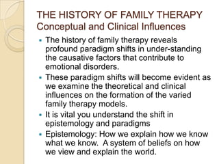 THE HISTORY OF FAMILY THERAPY
Conceptual and Clinical Influences
 The history of family therapy reveals
profound paradigm shifts in under-standing
the causative factors that contribute to
emotional disorders.
 These paradigm shifts will become evident as
we examine the theoretical and clinical
influences on the formation of the varied
family therapy models.
 It is vital you understand the shift in
epistemology and paradigms
 Epistemology: How we explain how we know
what we know. A system of beliefs on how
we view and explain the world.
 