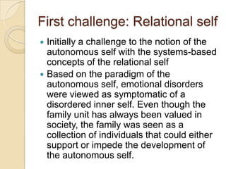 First challenge: Relational self
 Initially a challenge to the notion of the
autonomous self with the systems-based
concepts of the relational self
 Based on the paradigm of the
autonomous self, emotional disorders
were viewed as symptomatic of a
disordered inner self. Even though the
family unit has always been valued in
society, the family was seen as a
collection of individuals that could either
support or impede the development of
the autonomous self.
 