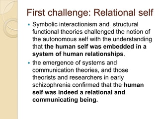 First challenge: Relational self
 Symbolic interactionism and structural
functional theories challenged the notion of
the autonomous self with the understanding
that the human self was embedded in a
system of human relationships.
 the emergence of systems and
communication theories, and those
theorists and researchers in early
schizophrenia confirmed that the human
self was indeed a relational and
communicating being.
 