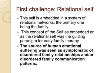First challenge: Relational self
 This self is embedded in a system of
relational networks, the primary one
being the family.
 This concept of the Self as embedded or
as the relational self was the guiding
paradigm for early family therapy.
 The source of human emotional
suffering was seen as symptomatic of
disordered family relationships and/or
disordered family communication
patterns.
 