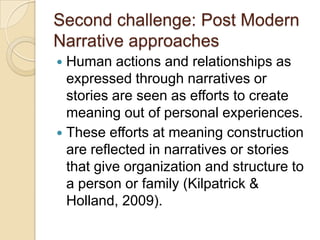 Second challenge: Post Modern
Narrative approaches
 Human actions and relationships as
expressed through narratives or
stories are seen as efforts to create
meaning out of personal experiences.
 These efforts at meaning construction
are reflected in narratives or stories
that give organization and structure to
a person or family (Kilpatrick &
Holland, 2009).
 