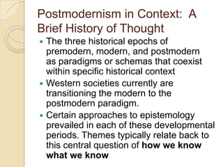 Postmodernism in Context: A
Brief History of Thought
 The three historical epochs of
premodern, modern, and postmodern
as paradigms or schemas that coexist
within specific historical context
 Western societies currently are
transitioning the modern to the
postmodern paradigm.
 Certain approaches to epistemology
prevailed in each of these developmental
periods. Themes typically relate back to
this central question of how we know
what we know
 