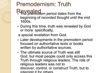 Premodernism: Truth
Revealed The premodern period dates from the
beginning of recorded thought until the mid
1600s.
 During this time, truth was revealed by God
or more specifically,
a special revelation from God.
 Later developments in the premodern period
focused on authoritative texts or books
written by authoritative sources.
 The ultimate source of Truth was still
God, but most people could only access this
Truth through religious leaders. The role of
religious leaders was not to
discover, control, or construct Truth, but to
 