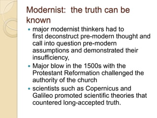 Modernist: the truth can be
known
 major modernist thinkers had to
first deconstruct pre-modern thought and
call into question pre-modern
assumptions and demonstrated their
insufficiency,
 Major blow in the 1500s with the
Protestant Reformation challenged the
authority of the church
 scientists such as Copernicus and
Galileo promoted scientific theories that
countered long-accepted truth.
 