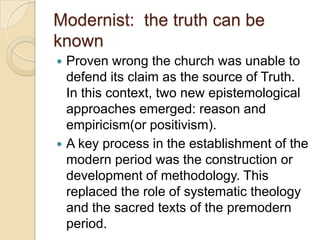 Modernist: the truth can be
known
 Proven wrong the church was unable to
defend its claim as the source of Truth.
In this context, two new epistemological
approaches emerged: reason and
empiricism(or positivism).
 A key process in the establishment of the
modern period was the construction or
development of methodology. This
replaced the role of systematic theology
and the sacred texts of the premodern
period.
 