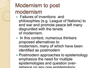 Modernism to post
modernism
 Failures of inventions and
philosophies (e.g. League of Nations) to
end war and promote peace left many
disgruntled with the tenets
of modernism.
 In this context, numerous thinkers
proposed alternatives to
modernism, many of which have been
identified as postmodern
 Postmodern approaches to epistemology
emphasize the need for multiple
epistemologies and question over-
 