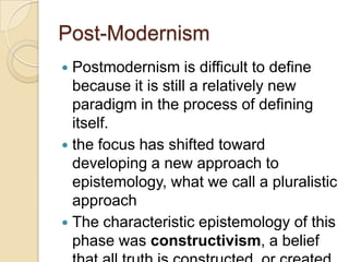 Post-Modernism
 Postmodernism is difficult to define
because it is still a relatively new
paradigm in the process of defining
itself.
 the focus has shifted toward
developing a new approach to
epistemology, what we call a pluralistic
approach
 The characteristic epistemology of this
phase was constructivism, a belief
 