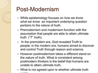 Post-Modernism
 While epistemology focuses on how we know
what we know an important underlying question
pertains to the nature of truth.
 Premodernism and modernism function with the
assumption that people are able to attain ultimate
truth (“T” truth).
 In the premodern era, God revealed Truth to
people; in the modern era, humans aimed to discover
and control Truth through reason and science.
 However postmodernism takes a different stand on
the nature of truth. What is consistent among
postmodern thinkers is the belief that humans are
unable to attain ultimate truth.
 What is not agreed upon is whether ultimate truth
 