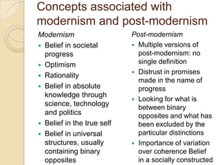Concepts associated with
modernism and post-modernism
Modernism
 Belief in societal
progress
 Optimism
 Rationality
 Belief in absolute
knowledge through
science, technology
and politics
 Belief in the true self
 Belief in universal
structures, usually
containing binary
opposites
Post-modernism
 Multiple versions of
post-modernism: no
single definition
 Distrust in promises
made in the name of
progress
 Looking for what is
between binary
opposites and what has
been excluded by the
particular distinctions
 Importance of variation
over coherence Belief
in a socially constructed
 