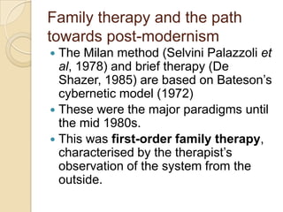 Family therapy and the path
towards post-modernism
 The Milan method (Selvini Palazzoli et
al, 1978) and brief therapy (De
Shazer, 1985) are based on Bateson‟s
cybernetic model (1972)
 These were the major paradigms until
the mid 1980s.
 This was first-order family therapy,
characterised by the therapist‟s
observation of the system from the
outside.
 