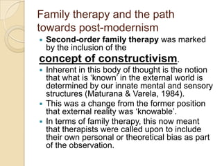 Family therapy and the path
towards post-modernism
 Second-order family therapy was marked
by the inclusion of the
concept of constructivism.
 Inherent in this body of thought is the notion
that what is „known‟ in the external world is
determined by our innate mental and sensory
structures (Maturana & Varela, 1984).
 This was a change from the former position
that external reality was „knowable‟.
 In terms of family therapy, this now meant
that therapists were called upon to include
their own personal or theoretical bias as part
of the observation.
 