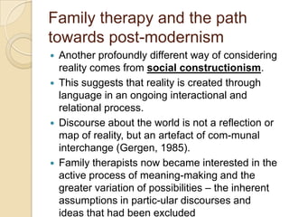 Family therapy and the path
towards post-modernism
 Another profoundly different way of considering
reality comes from social constructionism.
 This suggests that reality is created through
language in an ongoing interactional and
relational process.
 Discourse about the world is not a reflection or
map of reality, but an artefact of com-munal
interchange (Gergen, 1985).
 Family therapists now became interested in the
active process of meaning-making and the
greater variation of possibilities – the inherent
assumptions in partic-ular discourses and
ideas that had been excluded
 
