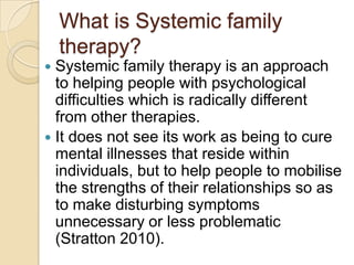 What is Systemic family
therapy?
 Systemic family therapy is an approach
to helping people with psychological
difficulties which is radically different
from other therapies.
 It does not see its work as being to cure
mental illnesses that reside within
individuals, but to help people to mobilise
the strengths of their relationships so as
to make disturbing symptoms
unnecessary or less problematic
(Stratton 2010).
 