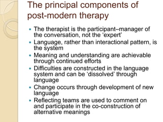 The principal components of
post-modern therapy
 The therapist is the participant–manager of
the conversation, not the „expert‟
 Language, rather than interactional pattern, is
the system
 Meaning and understanding are achievable
through continued efforts
 Difficulties are constructed in the language
system and can be „dissolved‟ through
language
 Change occurs through development of new
language
 Reflecting teams are used to comment on
and participate in the co-construction of
alternative meanings
 
