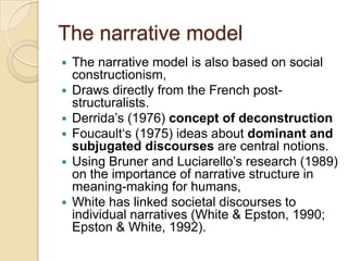 The narrative model
 The narrative model is also based on social
constructionism,
 Draws directly from the French post-
structuralists.
 Derrida‟s (1976) concept of deconstruction
 Foucault„s (1975) ideas about dominant and
subjugated discourses are central notions.
 Using Bruner and Luciarello‟s research (1989)
on the importance of narrative structure in
meaning-making for humans,
 White has linked societal discourses to
individual narratives (White & Epston, 1990;
Epston & White, 1992).
 