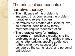The principal components of
narrative therapy
 The influence of the problem is
„mapped‟, thus connecting the problem
narrative to relevant others
 Narratives are created at a societal level,
so problem ideas held by family
members require „deconstruction‟
 The therapist looks for ‘unique
outcomes‟ – positive exceptions to the
problematic story – and amplifies change
using letter-writing, specific audiences
(others who have successfully
conquered the same issue) and personal
enthusiasm
 
