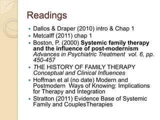 Readings
 Dallos & Draper (2010) intro & Chap 1
 Metcalff (2011) chap 1
 Boston, P. (2000) Systemic family therapy
and the influence of post-modernism
Advances in Psychiatric Treatment vol. 6, pp.
450-457
 THE HISTORY OF FAMILY THERAPY
Conceptual and Clinical Influences
 Hoffman et al (no date) Modern and
Postmodern Ways of Knowing: Implications
for Therapy and Integration
 Stratton (2011) Evidence Base of Systemic
Family and CouplesTherapies
 