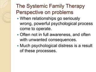 The Systemic Family Therapy
Perspective on problems
 When relationships go seriously
wrong, powerful psychological process
come to operate.
 Often not in full awareness, and often
with unwanted consequences.
 Much psychological distress is a result
of these processes.
 
