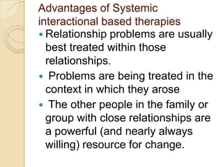 Advantages of Systemic
interactional based therapies
 Relationship problems are usually
best treated within those
relationships.
 Problems are being treated in the
context in which they arose
 The other people in the family or
group with close relationships are
a powerful (and nearly always
willing) resource for change.
 