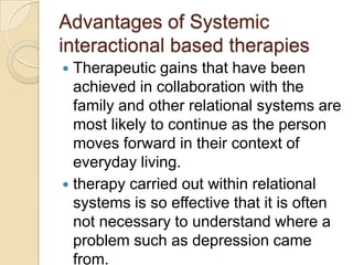 Advantages of Systemic
interactional based therapies
 Therapeutic gains that have been
achieved in collaboration with the
family and other relational systems are
most likely to continue as the person
moves forward in their context of
everyday living.
 therapy carried out within relational
systems is so effective that it is often
not necessary to understand where a
problem such as depression came
from.
 