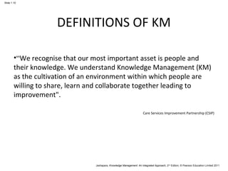 Jashapara, Knowledge Management: An Integrated Approach, 2nd Edition, © Pearson Education Limited 2011 
Slide 1.10 
DEFINITIONS OF KM 
•“We recognise that our most important asset is people and 
their knowledge. We understand Knowledge Management (KM) 
as the cultivation of an environment within which people are 
willing to share, learn and collaborate together leading to 
improvement". 
Care Services Improvement Partnership (CSIP) 
 