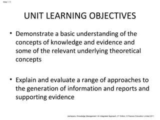 Jashapara, Knowledge Management: An Integrated Approach, 2nd Edition, © Pearson Education Limited 2011 
Slide 1.11 
UNIT LEARNING OBJECTIVES 
• Demonstrate a basic understanding of the 
concepts of knowledge and evidence and 
some of the relevant underlying theoretical 
concepts 
• Explain and evaluate a range of approaches to 
the generation of information and reports and 
supporting evidence 
 