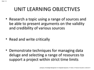Jashapara, Knowledge Management: An Integrated Approach, 2nd Edition, © Pearson Education Limited 2011 
Slide 1.12 
UNIT LEARNING OBJECTIVES 
• Research a topic using a range of sources and 
be able to present arguments on the validity 
and credibility of various sources 
• Read and write critically 
• Demonstrate techniques for managing data 
deluge and selecting a range of resources to 
support a project within strict time limits 
 