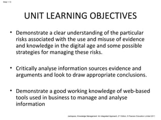 Jashapara, Knowledge Management: An Integrated Approach, 2nd Edition, © Pearson Education Limited 2011 
Slide 1.13 
UNIT LEARNING OBJECTIVES 
• Demonstrate a clear understanding of the particular 
risks associated with the use and misuse of evidence 
and knowledge in the digital age and some possible 
strategies for managing these risks. 
• Critically analyse information sources evidence and 
arguments and look to draw appropriate conclusions. 
• Demonstrate a good working knowledge of web-based 
tools used in business to manage and analyse 
information 
 