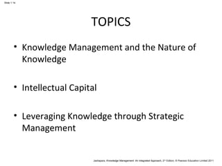 Jashapara, Knowledge Management: An Integrated Approach, 2nd Edition, © Pearson Education Limited 2011 
Slide 1.14 
TOPICS 
• Knowledge Management and the Nature of 
Knowledge 
• Intellectual Capital 
• Leveraging Knowledge through Strategic 
Management 
 