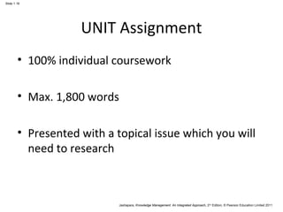 Jashapara, Knowledge Management: An Integrated Approach, 2nd Edition, © Pearson Education Limited 2011 
Slide 1.16 
UNIT Assignment 
• 100% individual coursework 
• Max. 1,800 words 
• Presented with a topical issue which you will 
need to research 
 