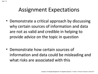 Jashapara, Knowledge Management: An Integrated Approach, 2nd Edition, © Pearson Education Limited 2011 
Slide 1.18 
Assignment Expectations 
• Demonstrate a critical approach by discussing 
why certain sources of information and data 
are not as valid and credible in helping to 
provide advice on the topic in question 
• Demonstrate how certain sources of 
information and data could be misleading and 
what risks are associated with this 
 