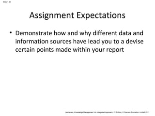 Jashapara, Knowledge Management: An Integrated Approach, 2nd Edition, © Pearson Education Limited 2011 
Slide 1.20 
Assignment Expectations 
• Demonstrate how and why different data and 
information sources have lead you to a devise 
certain points made within your report 
 