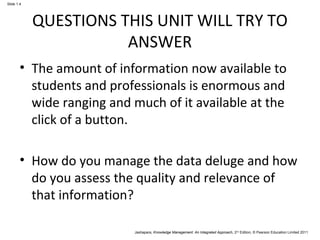 Jashapara, Knowledge Management: An Integrated Approach, 2nd Edition, © Pearson Education Limited 2011 
Slide 1.4 
QUESTIONS THIS UNIT WILL TRY TO 
ANSWER 
• The amount of information now available to 
students and professionals is enormous and 
wide ranging and much of it available at the 
click of a button. 
• How do you manage the data deluge and how 
do you assess the quality and relevance of 
that information? 
 